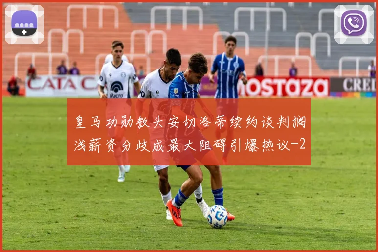 皇马功勋教头安切洛蒂续约谈判搁浅薪资分歧成最大阻碍引爆热议