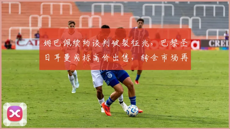 姆巴佩续约谈判破裂征兆，巴黎圣日耳曼或标高价出售，转会市场再起波澜