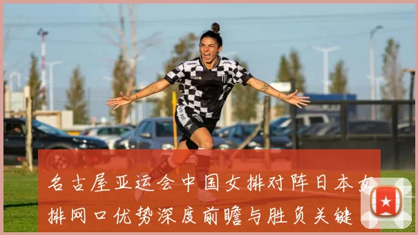 名古屋亚运会中国女排对阵日本女排网口优势深度前瞻与胜负关键