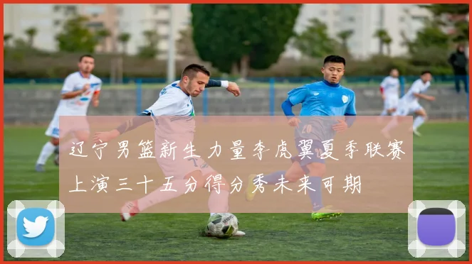 辽宁男篮新生力量李虎翼夏季联赛上演三十五分得分秀未来可期