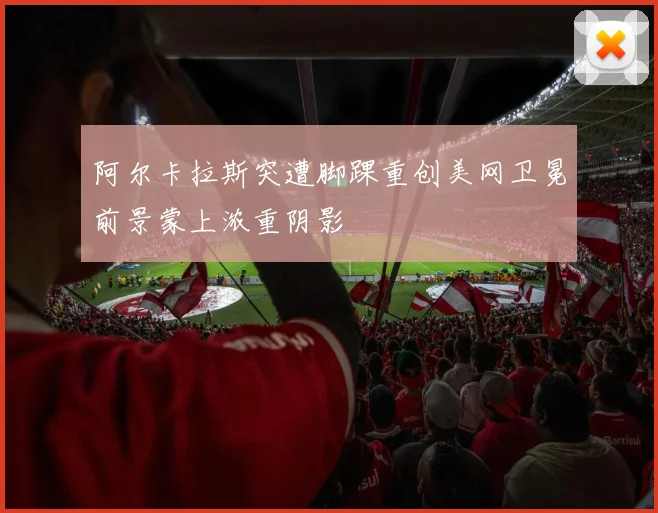 阿尔卡拉斯突遭脚踝重创美网卫冕前景蒙上浓重阴影