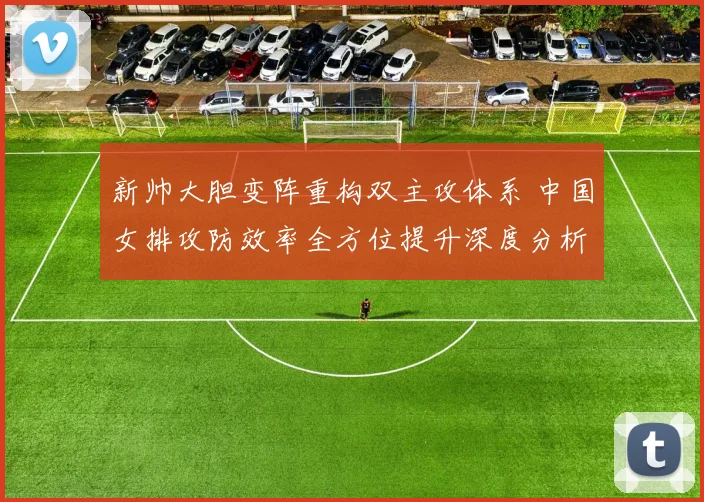 新帅大胆变阵重构双主攻体系 中国女排攻防效率全方位提升深度分析