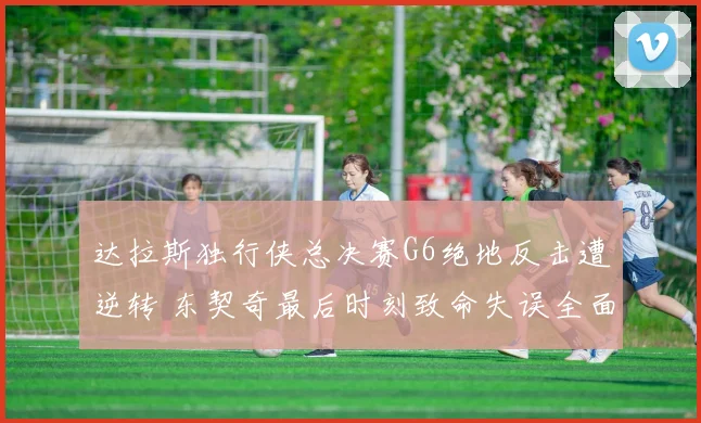 达拉斯独行侠总决赛G6绝地反击遭逆转 东契奇最后时刻致命失误全面复盘