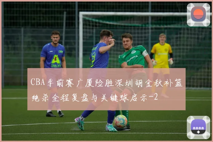 CBA季前赛广厦险胜深圳胡金秋补篮绝杀全程复盘与关键球启示