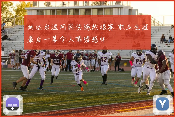 纳达尔温网因伤憾然退赛 职业生涯最后一幕令人唏嘘感怀
