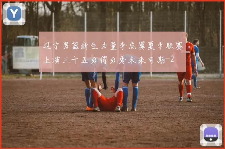 辽宁男篮新生力量李虎翼夏季联赛上演三十五分得分秀未来可期