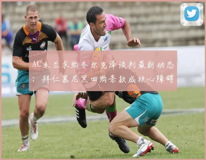 AC米兰求购齐尔克泽谈判最新动态：拜仁慕尼黑回购条款成核心障碍，红黑军团如何应对