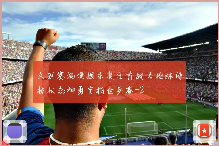 久别赛场樊振东复出首战力挫林诗栋状态神勇直指世乒赛