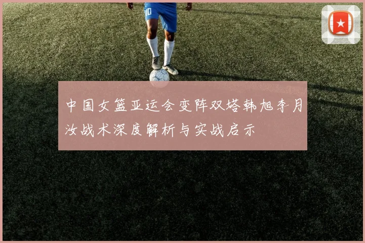中国女篮亚运会变阵双塔韩旭李月汝战术深度解析与实战启示