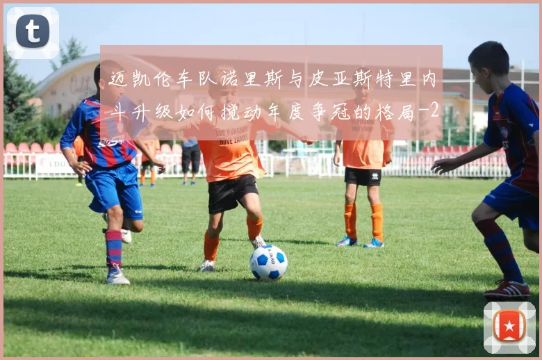 迈凯伦车队诺里斯与皮亚斯特里内斗升级如何搅动年度争冠的格局