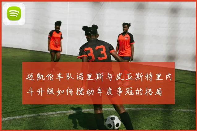 迈凯伦车队诺里斯与皮亚斯特里内斗升级如何搅动年度争冠的格局