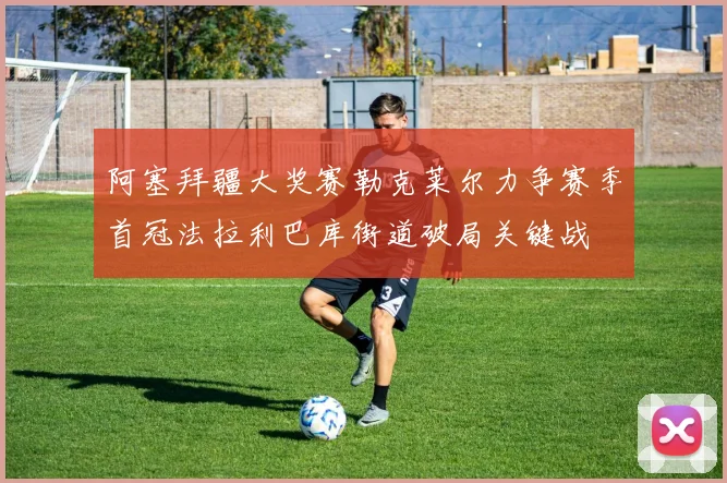 阿塞拜疆大奖赛勒克莱尔力争赛季首冠法拉利巴库街道破局关键战