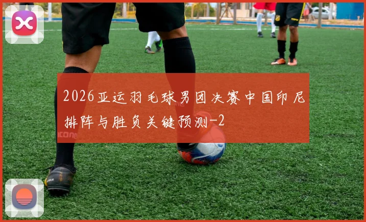 2026亚运羽毛球男团决赛中国印尼排阵与胜负关键预测
