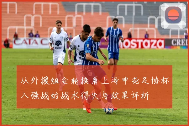从外援组合轮换看上海申花足协杯八强战的战术得失与效果评析