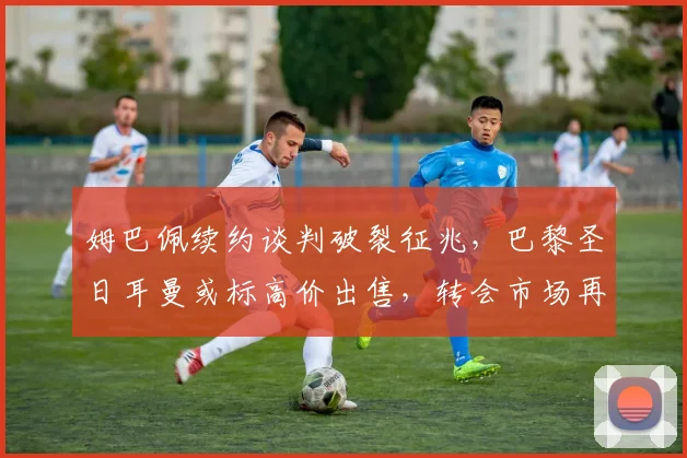 姆巴佩续约谈判破裂征兆，巴黎圣日耳曼或标高价出售，转会市场再起波澜