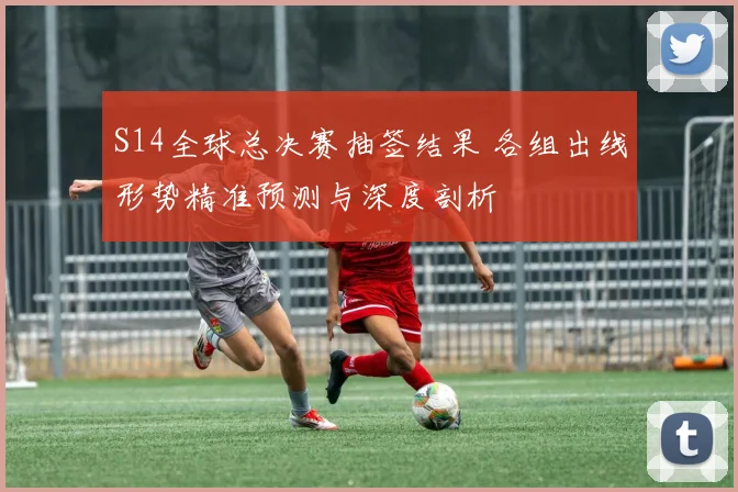 S14全球总决赛抽签结果 各组出线形势精准预测与深度剖析