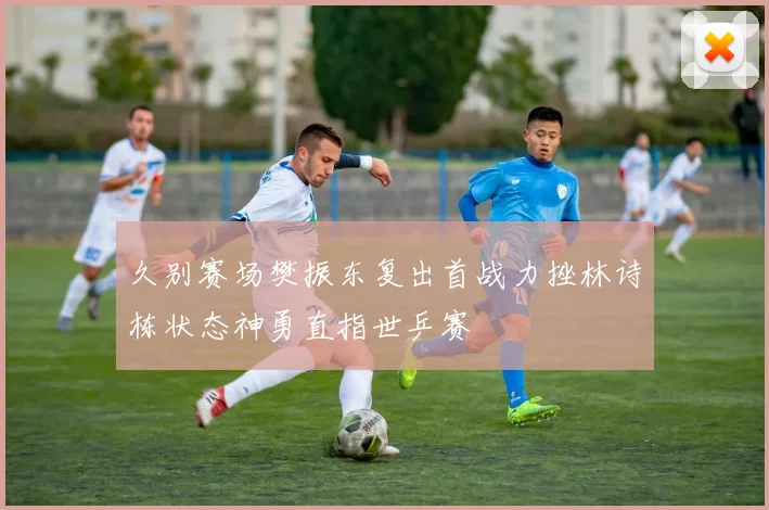 久别赛场樊振东复出首战力挫林诗栋状态神勇直指世乒赛
