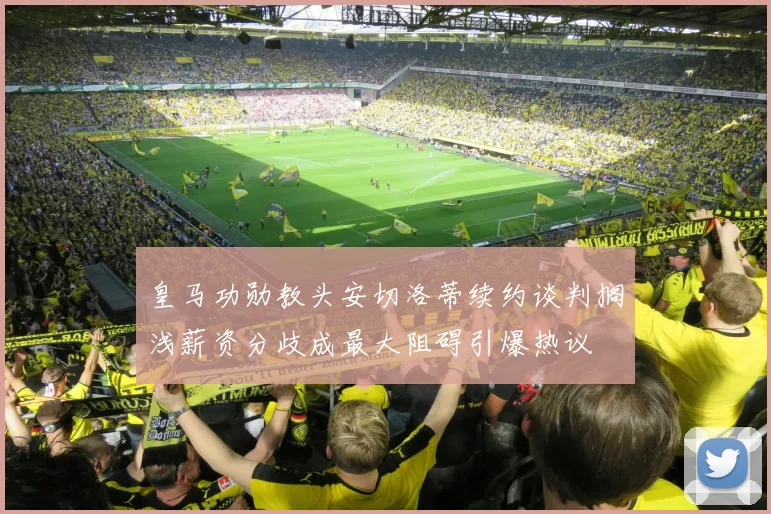 皇马功勋教头安切洛蒂续约谈判搁浅薪资分歧成最大阻碍引爆热议