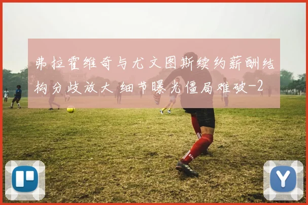 弗拉霍维奇与尤文图斯续约薪酬结构分歧放大 细节曝光僵局难破