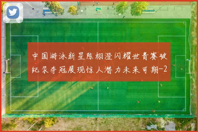 中国游泳新星陈栩澄闪耀世青赛破纪录夺冠展现惊人潜力未来可期