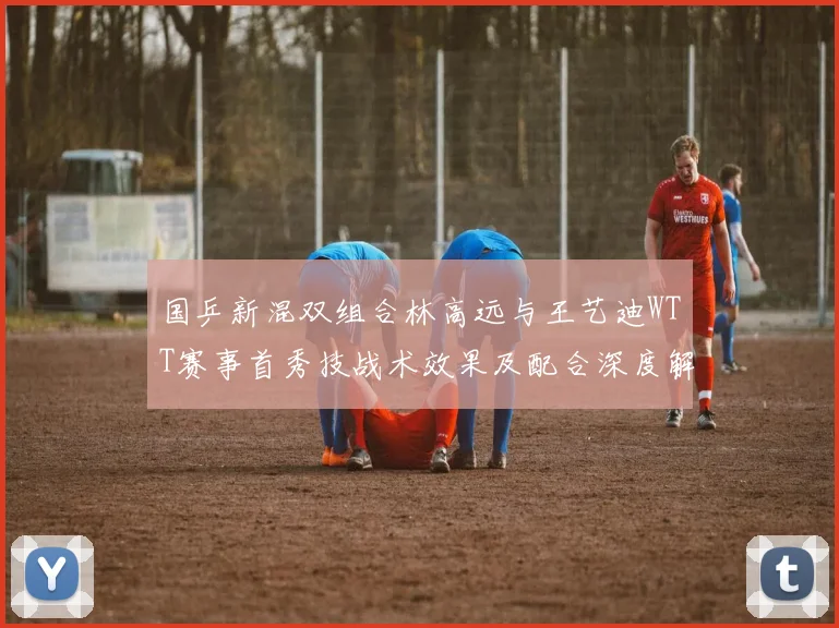 国乒新混双组合林高远与王艺迪WTT赛事首秀技战术效果及配合深度解析