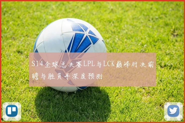 S14全球总决赛LPL与LCK巅峰对决前瞻与胜负手深度预测