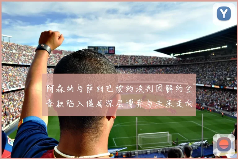 阿森纳与萨利巴续约谈判因解约金条款陷入僵局深层博弈与未来走向