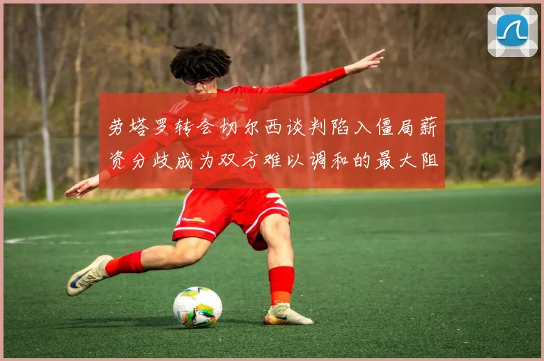 劳塔罗转会切尔西谈判陷入僵局薪资分歧成为双方难以调和的最大阻碍