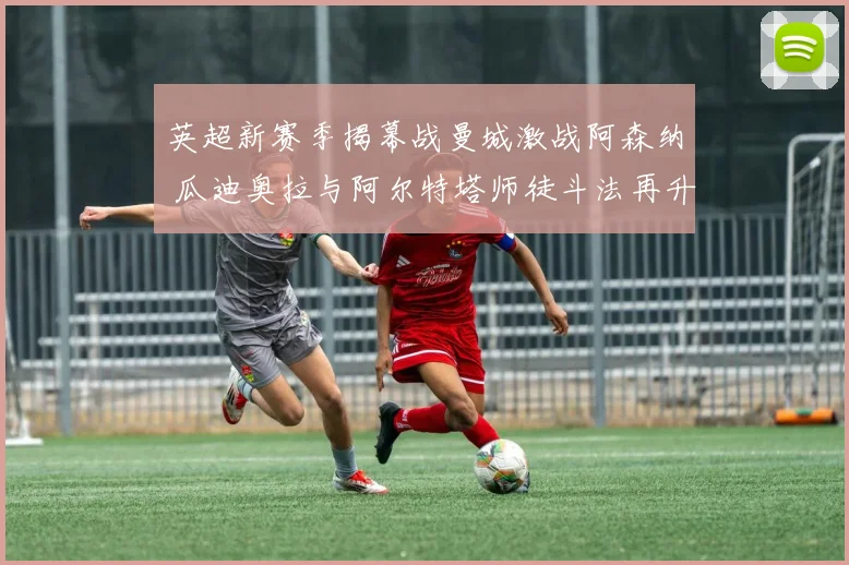 英超新赛季揭幕战曼城激战阿森纳 瓜迪奥拉与阿尔特塔师徒斗法再升级