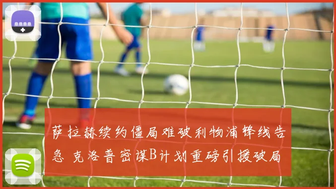 萨拉赫续约僵局难破利物浦锋线告急 克洛普密谋B计划重磅引援破局