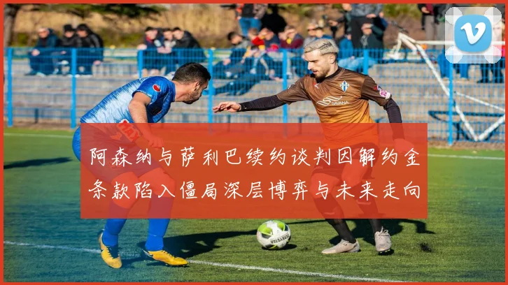 阿森纳与萨利巴续约谈判因解约金条款陷入僵局深层博弈与未来走向