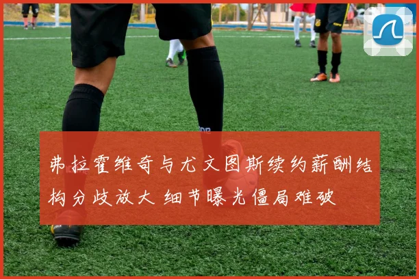 弗拉霍维奇与尤文图斯续约薪酬结构分歧放大 细节曝光僵局难破