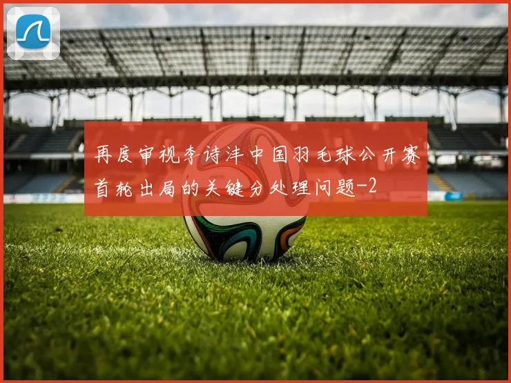 再度审视李诗沣中国羽毛球公开赛首轮出局的关键分处理问题