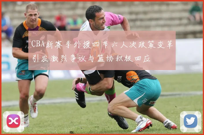 CBA新赛季外援四节六人次政策变革引发激烈争议与篮协积极回应