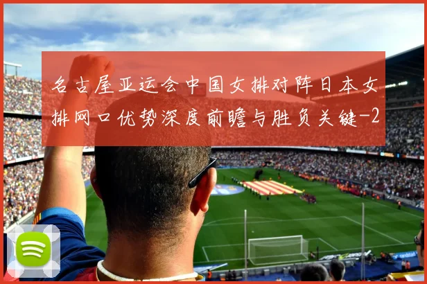 名古屋亚运会中国女排对阵日本女排网口优势深度前瞻与胜负关键