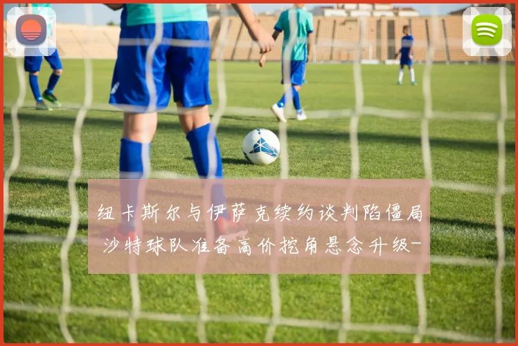纽卡斯尔与伊萨克续约谈判陷僵局 沙特球队准备高价挖角悬念升级