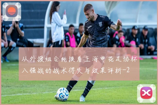 从外援组合轮换看上海申花足协杯八强战的战术得失与效果评析