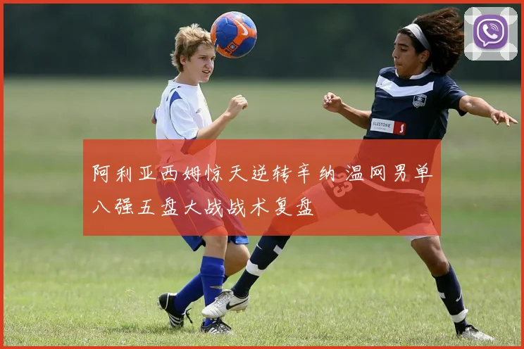 阿利亚西姆惊天逆转辛纳 温网男单八强五盘大战战术复盘