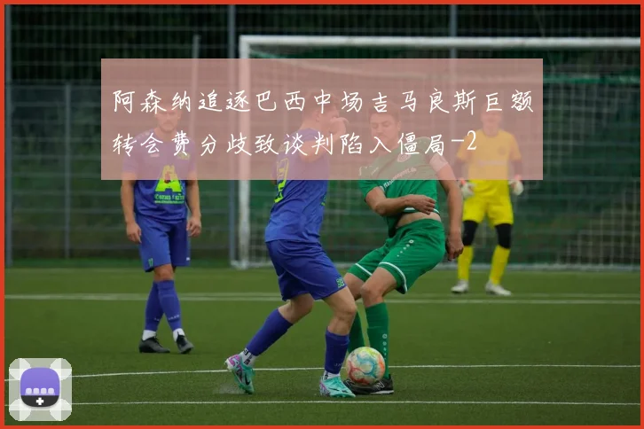 阿森纳追逐巴西中场吉马良斯巨额转会费分歧致谈判陷入僵局