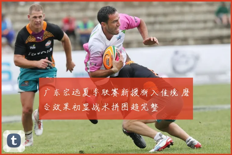 广东宏远夏季联赛新援渐入佳境 磨合效果初显战术拼图趋完整
