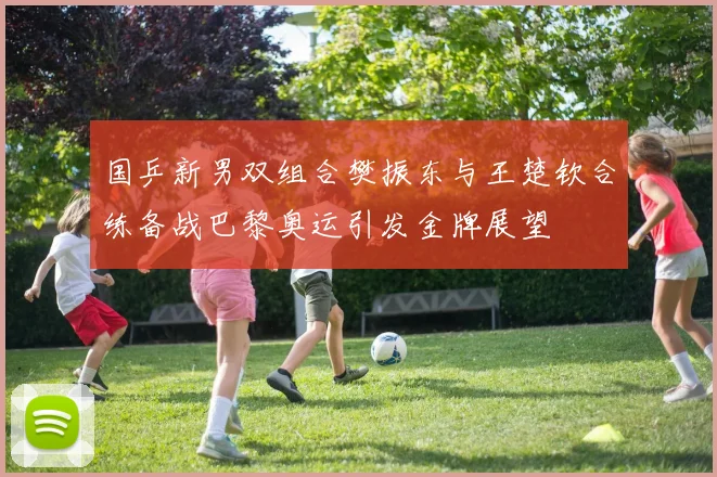 国乒新男双组合樊振东与王楚钦合练备战巴黎奥运引发金牌展望