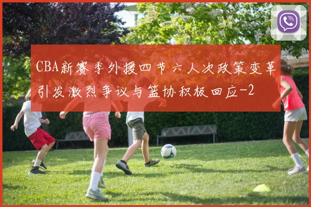 CBA新赛季外援四节六人次政策变革引发激烈争议与篮协积极回应