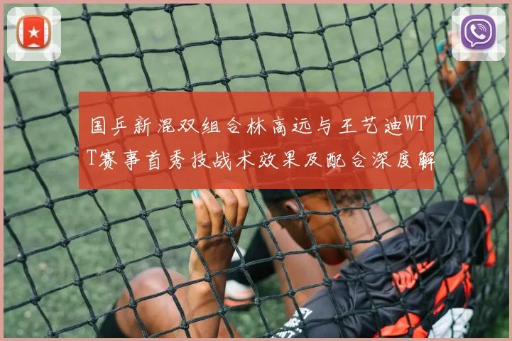 国乒新混双组合林高远与王艺迪WTT赛事首秀技战术效果及配合深度解析