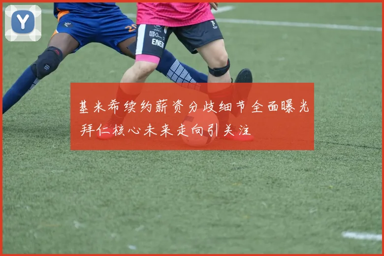 基米希续约薪资分歧细节全面曝光 拜仁核心未来走向引关注