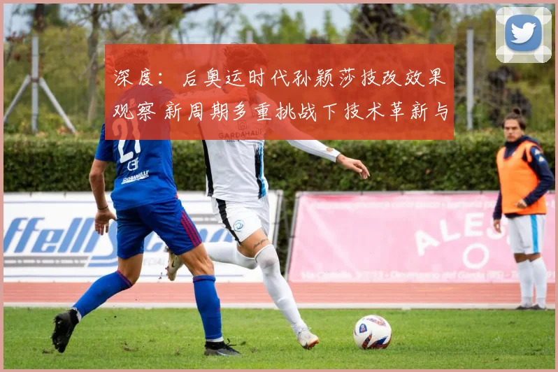 深度：后奥运时代孙颖莎技改效果观察 新周期多重挑战下技术革新与王座保卫战透析