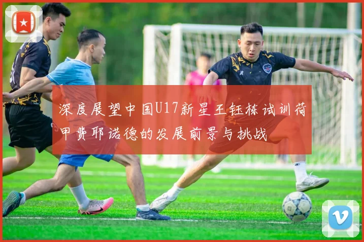 深度展望中国U17新星王钰栋试训荷甲费耶诺德的发展前景与挑战