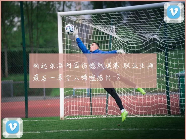 纳达尔温网因伤憾然退赛 职业生涯最后一幕令人唏嘘感怀