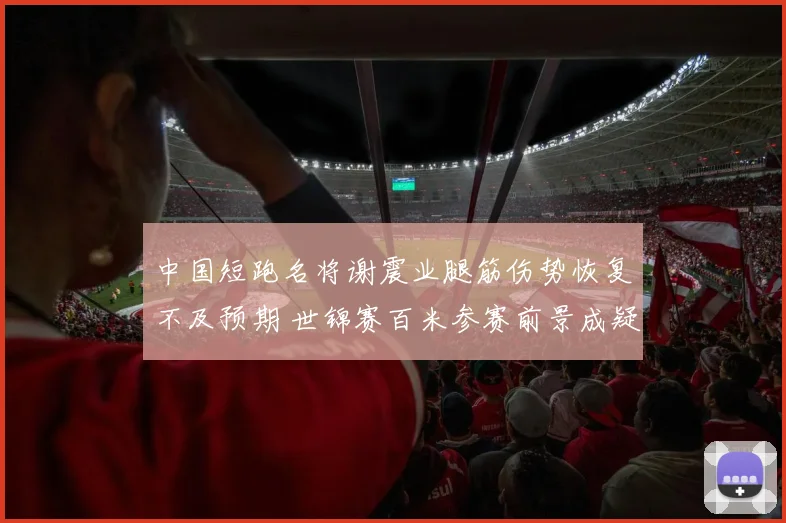 中国短跑名将谢震业腿筋伤势恢复不及预期 世锦赛百米参赛前景成疑