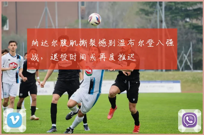 纳达尔腹肌撕裂憾别温布尔登八强战，退役时间或再度推迟