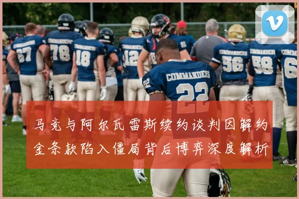 马竞与阿尔瓦雷斯续约谈判因解约金条款陷入僵局背后博弈深度解析